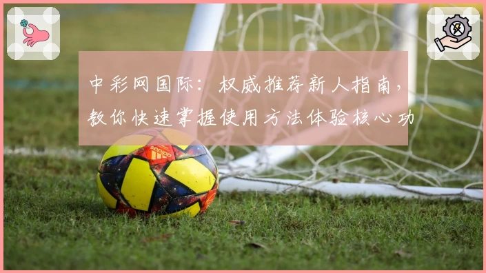 中彩网国际：权威推荐新人指南，教你快速掌握使用方法体验核心功能