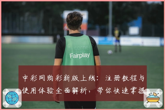 中彩网购彩新版上线：注册教程与使用体验全面解析，带你快速掌握操作技巧