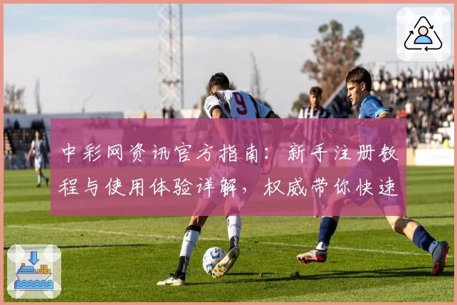 中彩网资讯官方指南：新手注册教程与使用体验详解，权威带你快速掌握操作要点