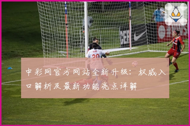 中彩网官方网站全新升级：权威入口解析及最新功能亮点详解