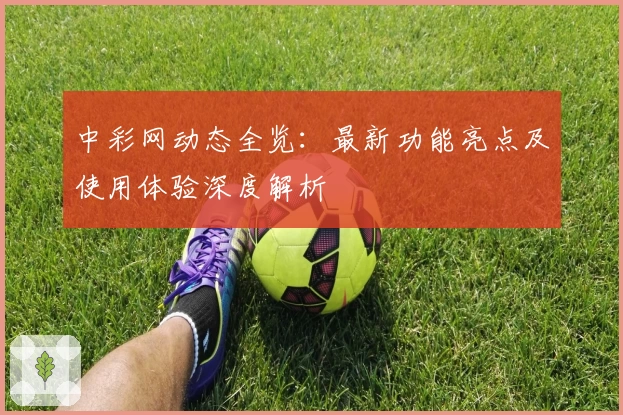 中彩网动态全览：最新功能亮点及使用体验深度解析