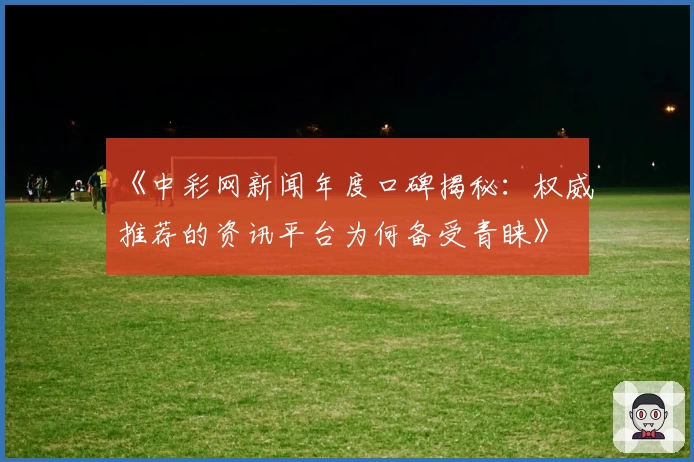 《中彩网新闻年度口碑揭秘：权威推荐的资讯平台为何备受青睐》