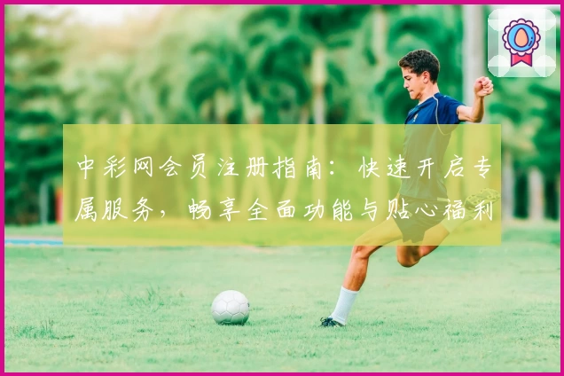 中彩网会员注册指南：快速开启专属服务，畅享全面功能与贴心福利
