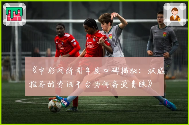 《中彩网新闻年度口碑揭秘：权威推荐的资讯平台为何备受青睐》