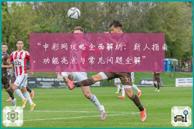 “中彩网攻略全面解析：新人指南、功能亮点与常见问题全解”