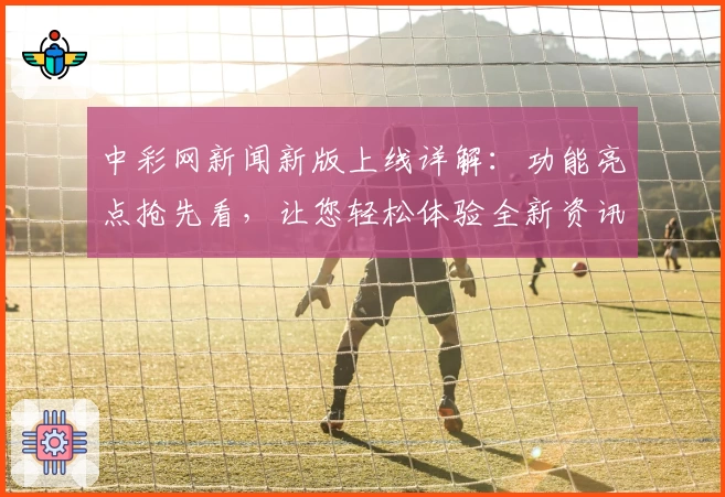 中彩网新闻新版上线详解：功能亮点抢先看，让您轻松体验全新资讯平台
