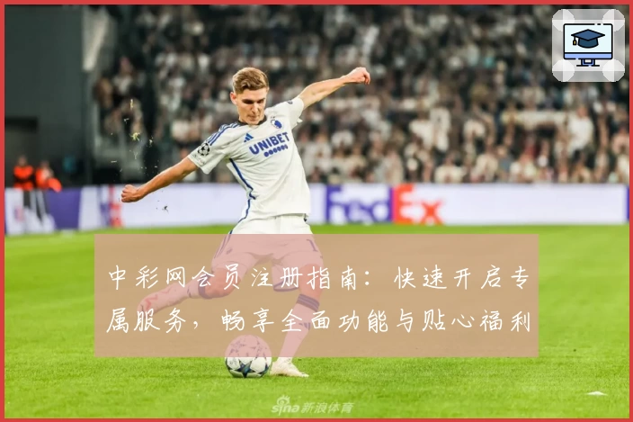 中彩网会员注册指南：快速开启专属服务，畅享全面功能与贴心福利
