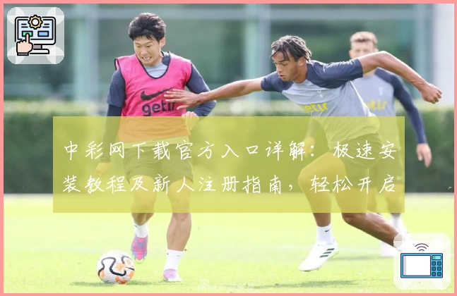 中彩网下载官方入口详解：极速安装教程及新人注册指南，轻松开启便捷体验之旅