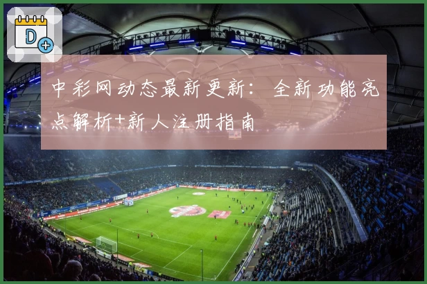 中彩网动态最新更新：全新功能亮点解析+新人注册指南