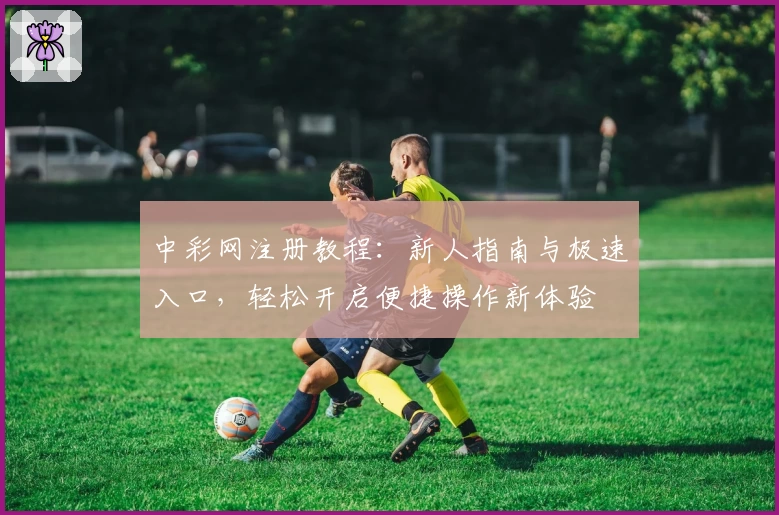 中彩网注册教程：新人指南与极速入口，轻松开启便捷操作新体验