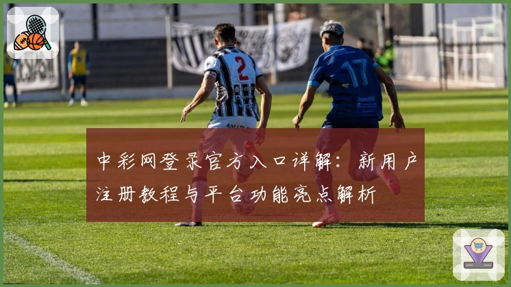 中彩网登录官方入口详解：新用户注册教程与平台功能亮点解析